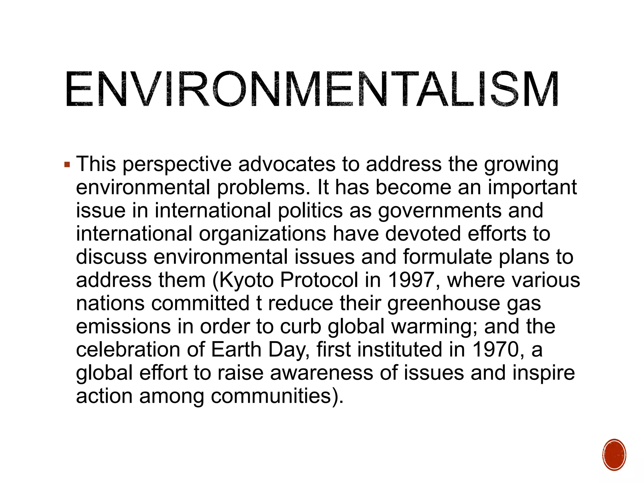  This perspective advocates to address the growing
environmental problems. It has become an important
issue in international politics as governments and
international organizations have devoted efforts to
discuss environmental issues and formulate plans to
address them (Kyoto Protocol in 1997, where various
nations committed t reduce their greenhouse gas
emissions in order to curb global warming; and the
celebration of Earth Day, first instituted in 1970, a
global effort to raise awareness of issues and inspire
action among communities).
 