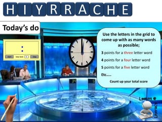 H I Y R R A CHE
Today’s do

Use the letters in the grid to
come up with as many words
as possible;
3 points for a three letter word
4 points for a four letter word
5 points for a five letter word
Etc…..
Count up your total score

 