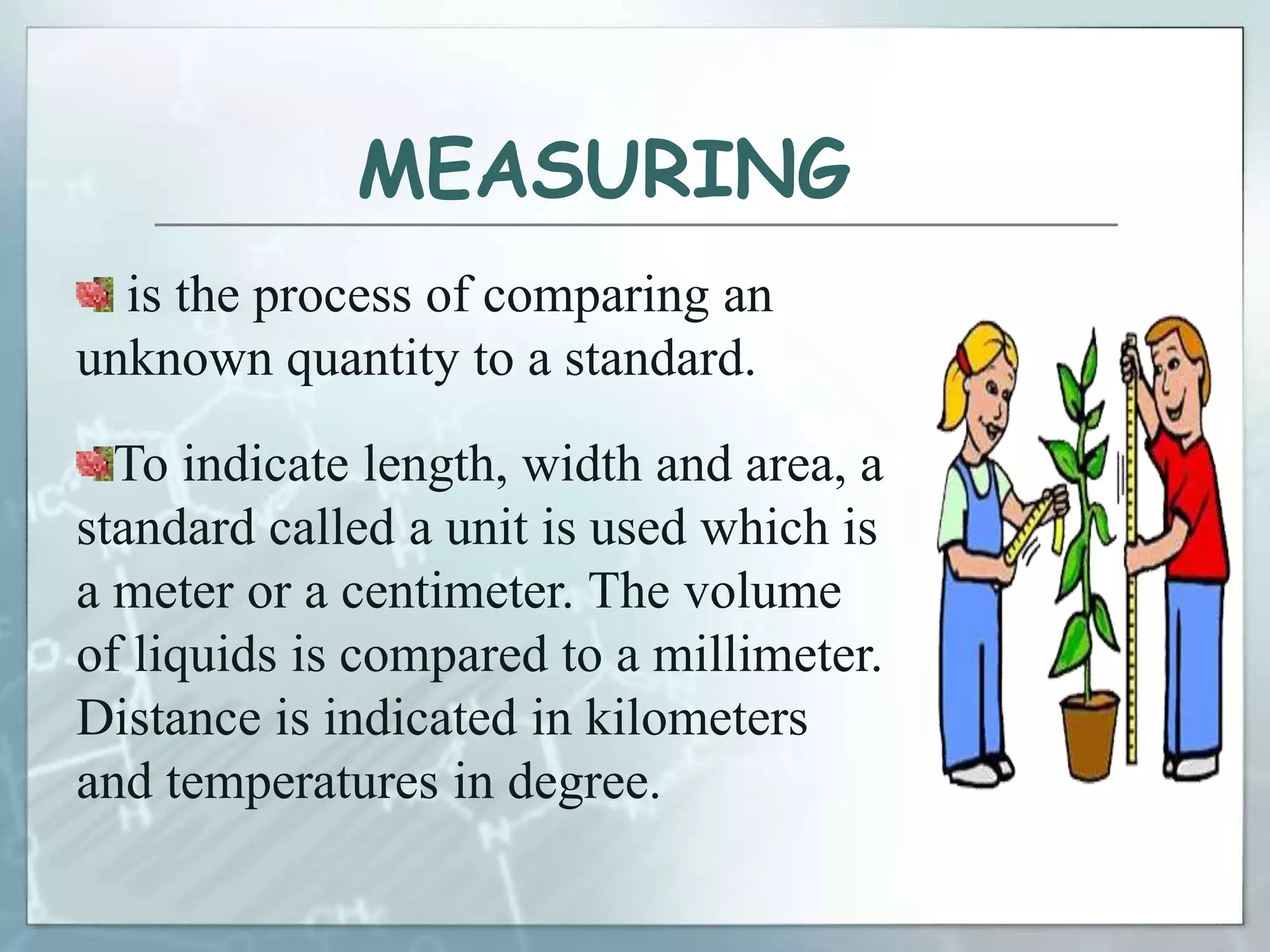 MEASURING
is the process of comparing an
unknown quantity to a standard.
To indicate length, width and area, a
standard called a unit is used which is
a meter or a centimeter. The volume
of liquids is compared to a millimeter.
Distance is indicated in kilometers
and temperatures in degree.
 