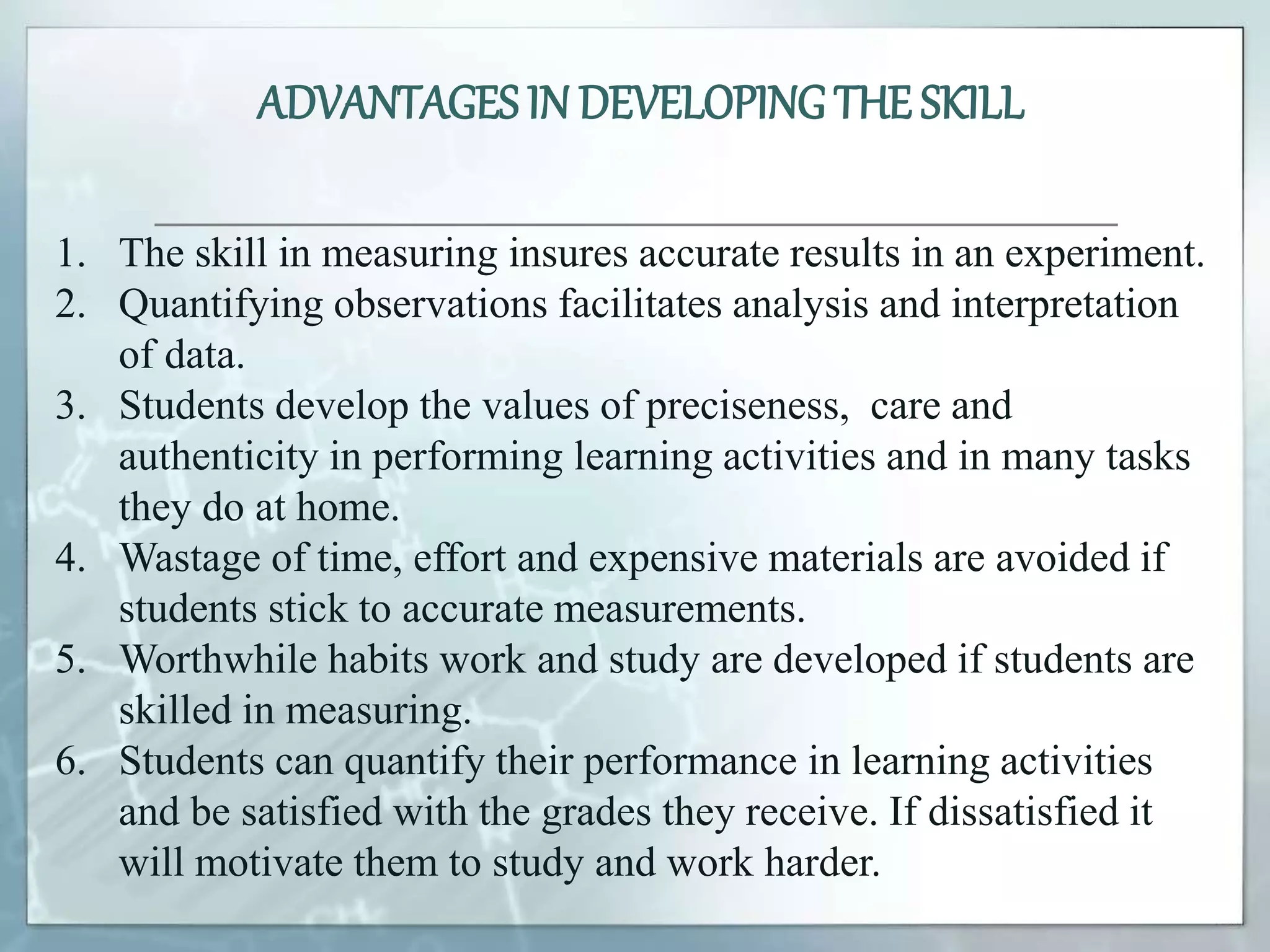 ADVANTAGES IN DEVELOPING THE SKILL
1. The skill in measuring insures accurate results in an experiment.
2. Quantifying observations facilitates analysis and interpretation
of data.
3. Students develop the values of preciseness, care and
authenticity in performing learning activities and in many tasks
they do at home.
4. Wastage of time, effort and expensive materials are avoided if
students stick to accurate measurements.
5. Worthwhile habits work and study are developed if students are
skilled in measuring.
6. Students can quantify their performance in learning activities
and be satisfied with the grades they receive. If dissatisfied it
will motivate them to study and work harder.
 