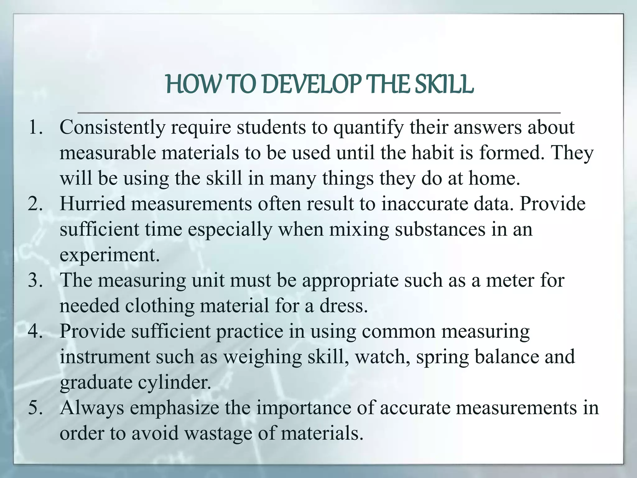HOWTO DEVELOP THE SKILL
1. Consistently require students to quantify their answers about
measurable materials to be used until the habit is formed. They
will be using the skill in many things they do at home.
2. Hurried measurements often result to inaccurate data. Provide
sufficient time especially when mixing substances in an
experiment.
3. The measuring unit must be appropriate such as a meter for
needed clothing material for a dress.
4. Provide sufficient practice in using common measuring
instrument such as weighing skill, watch, spring balance and
graduate cylinder.
5. Always emphasize the importance of accurate measurements in
order to avoid wastage of materials.
 