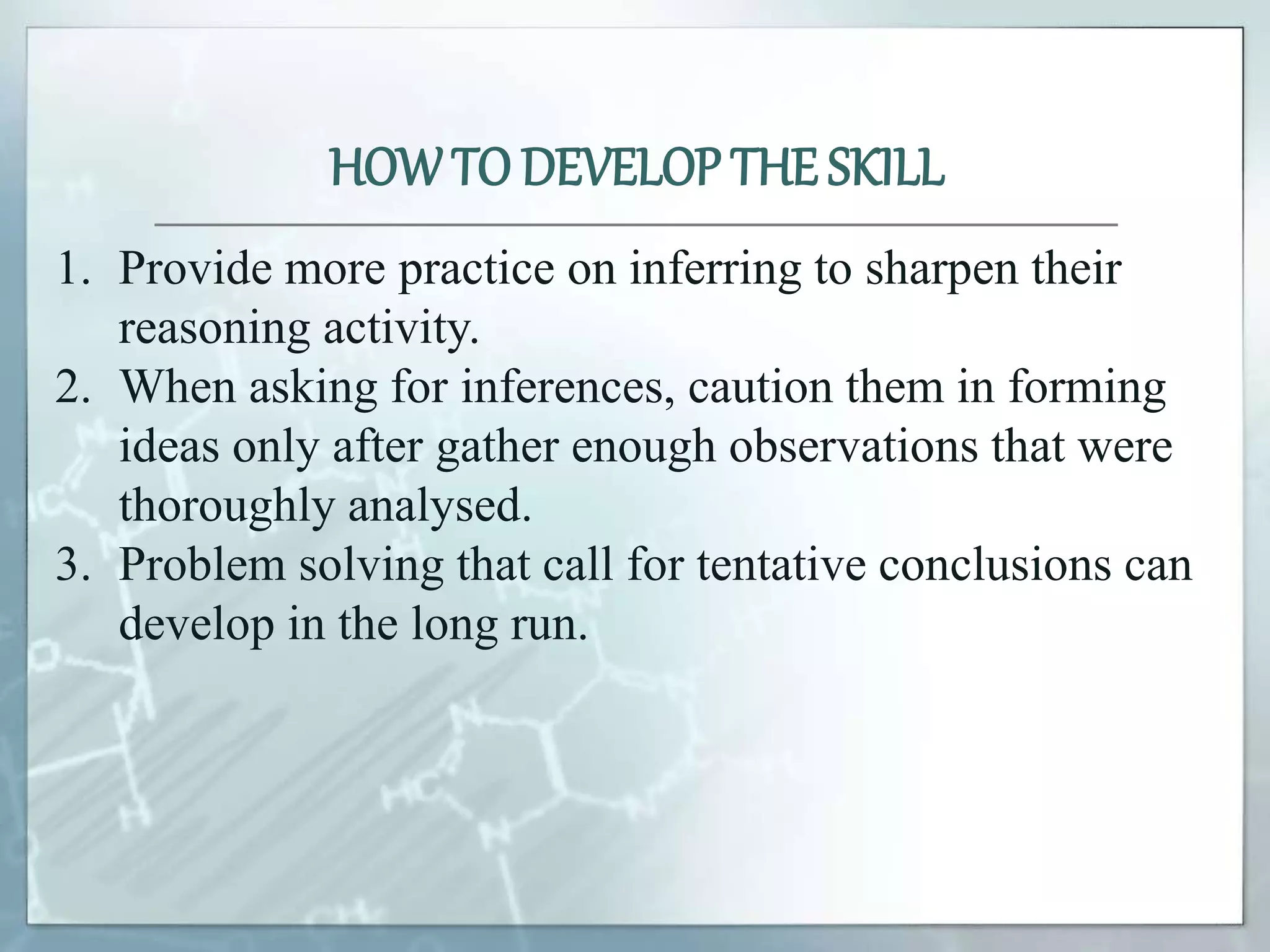 1. Provide more practice on inferring to sharpen their
reasoning activity.
2. When asking for inferences, caution them in forming
ideas only after gather enough observations that were
thoroughly analysed.
3. Problem solving that call for tentative conclusions can
develop in the long run.
HOWTO DEVELOP THE SKILL
 