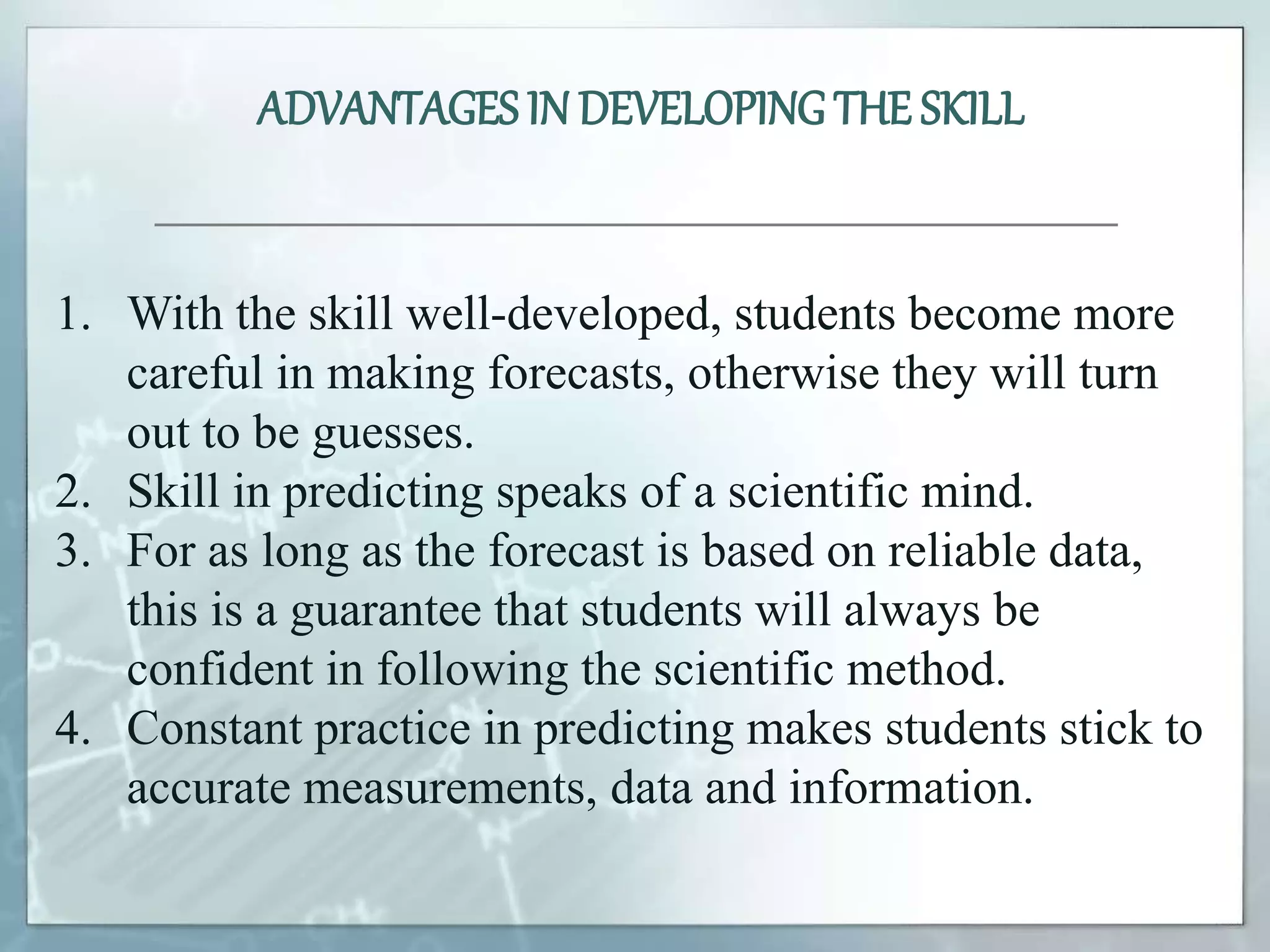 1. With the skill well-developed, students become more
careful in making forecasts, otherwise they will turn
out to be guesses.
2. Skill in predicting speaks of a scientific mind.
3. For as long as the forecast is based on reliable data,
this is a guarantee that students will always be
confident in following the scientific method.
4. Constant practice in predicting makes students stick to
accurate measurements, data and information.
ADVANTAGES IN DEVELOPINGTHE SKILL
 