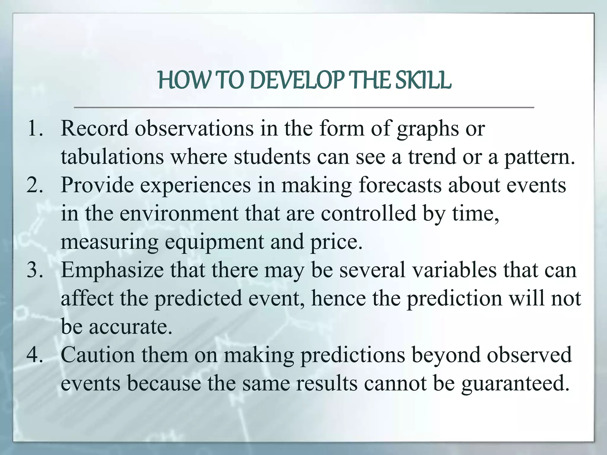 1. Record observations in the form of graphs or
tabulations where students can see a trend or a pattern.
2. Provide experiences in making forecasts about events
in the environment that are controlled by time,
measuring equipment and price.
3. Emphasize that there may be several variables that can
affect the predicted event, hence the prediction will not
be accurate.
4. Caution them on making predictions beyond observed
events because the same results cannot be guaranteed.
HOWTO DEVELOP THE SKILL
 