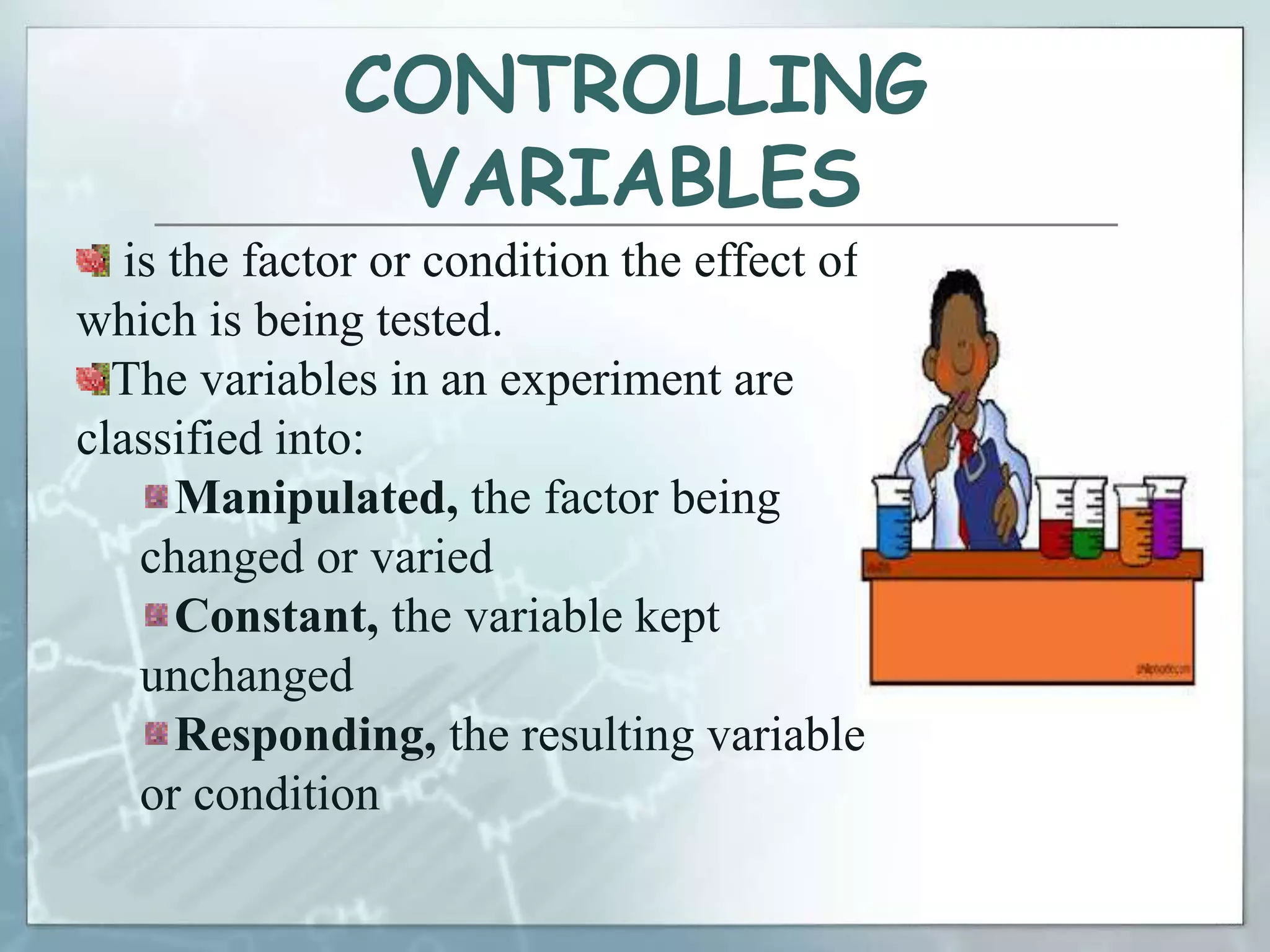 CONTROLLING
VARIABLES
is the factor or condition the effect of
which is being tested.
The variables in an experiment are
classified into:
Manipulated, the factor being
changed or varied
Constant, the variable kept
unchanged
Responding, the resulting variable
or condition
 