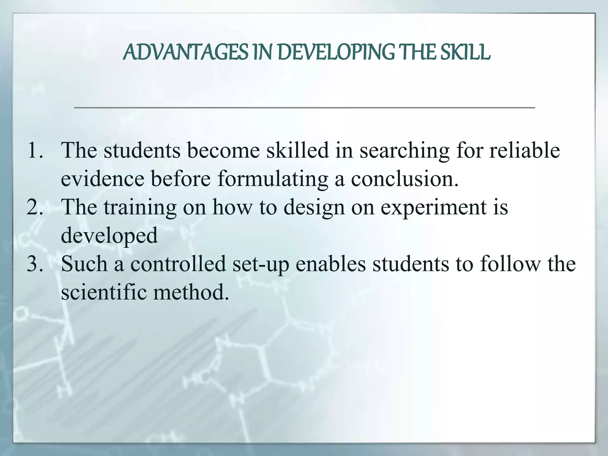 1. The students become skilled in searching for reliable
evidence before formulating a conclusion.
2. The training on how to design on experiment is
developed
3. Such a controlled set-up enables students to follow the
scientific method.
ADVANTAGES IN DEVELOPINGTHE SKILL
 