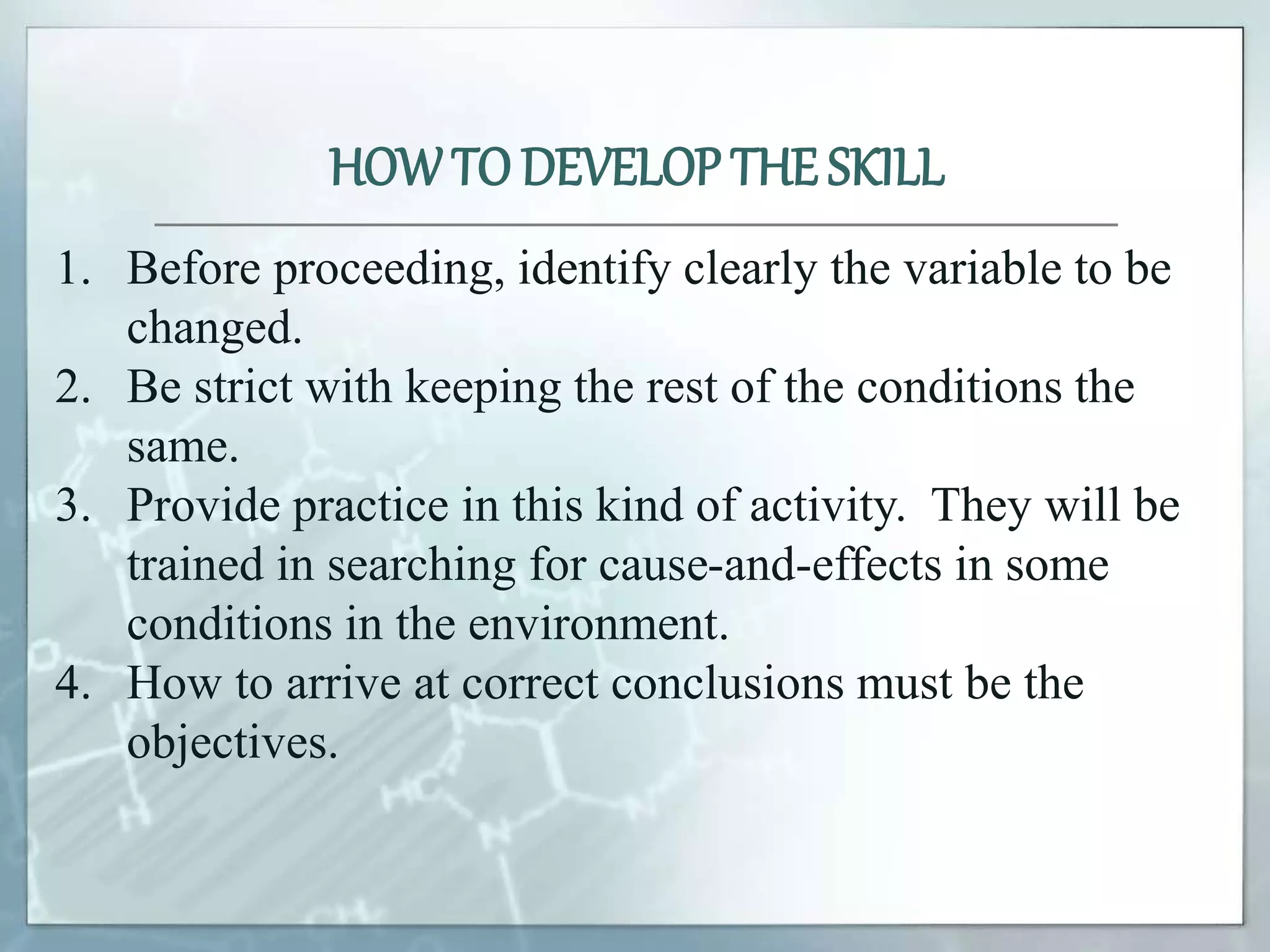 1. Before proceeding, identify clearly the variable to be
changed.
2. Be strict with keeping the rest of the conditions the
same.
3. Provide practice in this kind of activity. They will be
trained in searching for cause-and-effects in some
conditions in the environment.
4. How to arrive at correct conclusions must be the
objectives.
HOWTO DEVELOP THE SKILL
 
