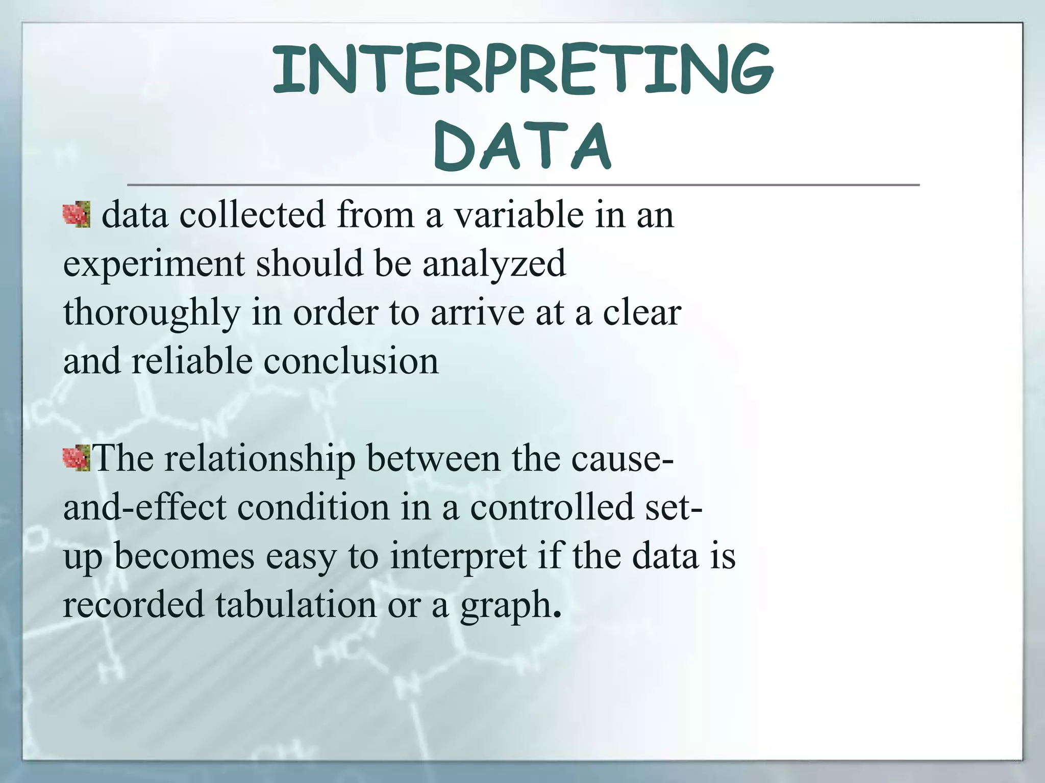 INTERPRETING
DATA
data collected from a variable in an
experiment should be analyzed
thoroughly in order to arrive at a clear
and reliable conclusion
The relationship between the cause-
and-effect condition in a controlled set-
up becomes easy to interpret if the data is
recorded tabulation or a graph.
 