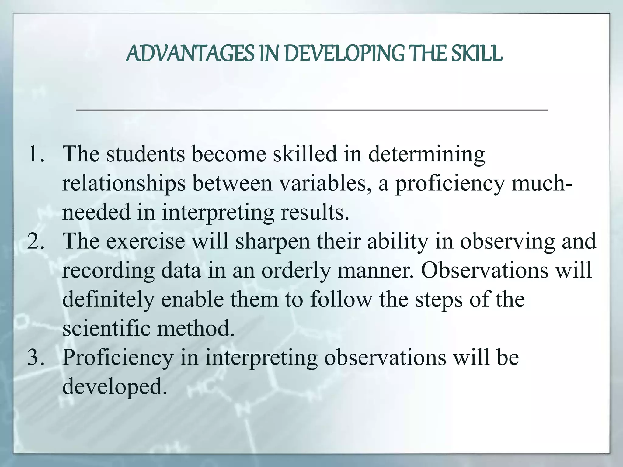 1. The students become skilled in determining
relationships between variables, a proficiency much-
needed in interpreting results.
2. The exercise will sharpen their ability in observing and
recording data in an orderly manner. Observations will
definitely enable them to follow the steps of the
scientific method.
3. Proficiency in interpreting observations will be
developed.
ADVANTAGES IN DEVELOPINGTHE SKILL
 
