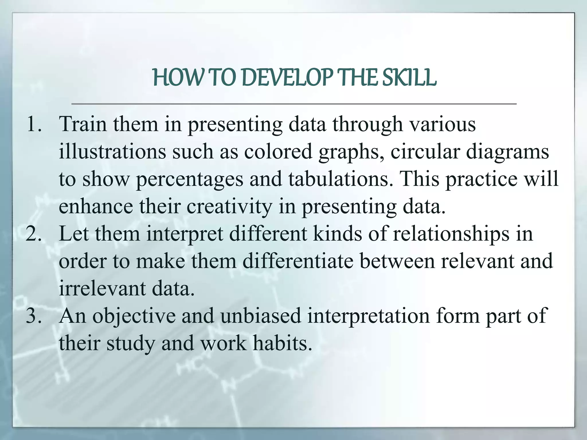 1. Train them in presenting data through various
illustrations such as colored graphs, circular diagrams
to show percentages and tabulations. This practice will
enhance their creativity in presenting data.
2. Let them interpret different kinds of relationships in
order to make them differentiate between relevant and
irrelevant data.
3. An objective and unbiased interpretation form part of
their study and work habits.
HOWTO DEVELOP THE SKILL
 