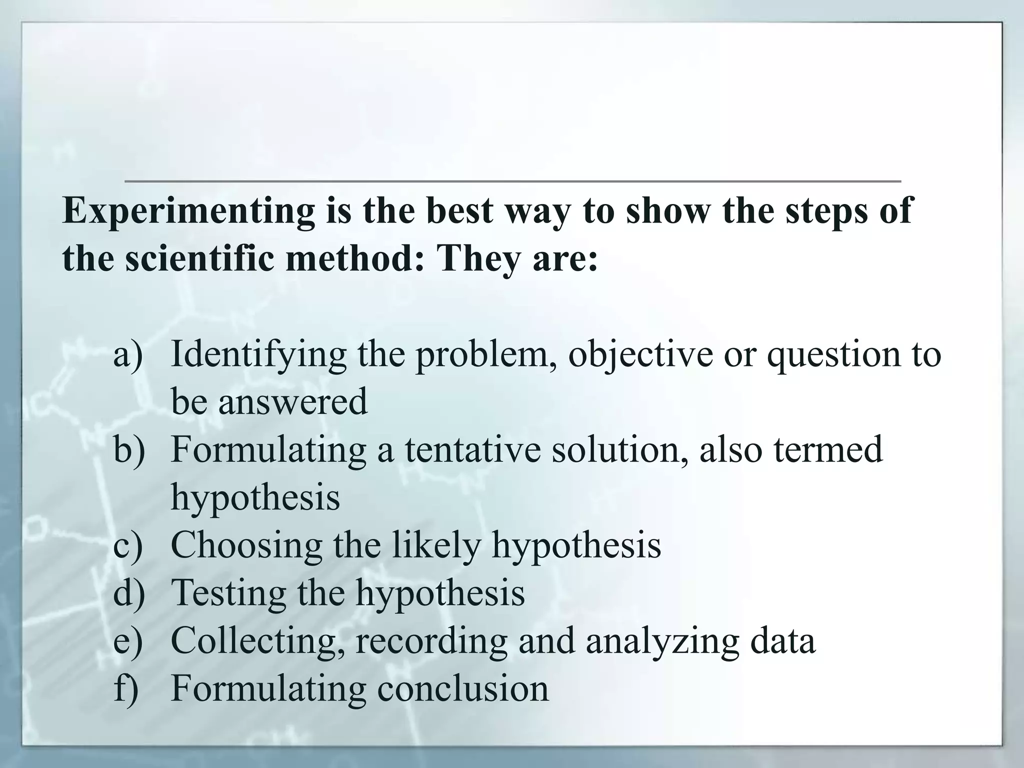 Experimenting is the best way to show the steps of
the scientific method: They are:
a) Identifying the problem, objective or question to
be answered
b) Formulating a tentative solution, also termed
hypothesis
c) Choosing the likely hypothesis
d) Testing the hypothesis
e) Collecting, recording and analyzing data
f) Formulating conclusion
 