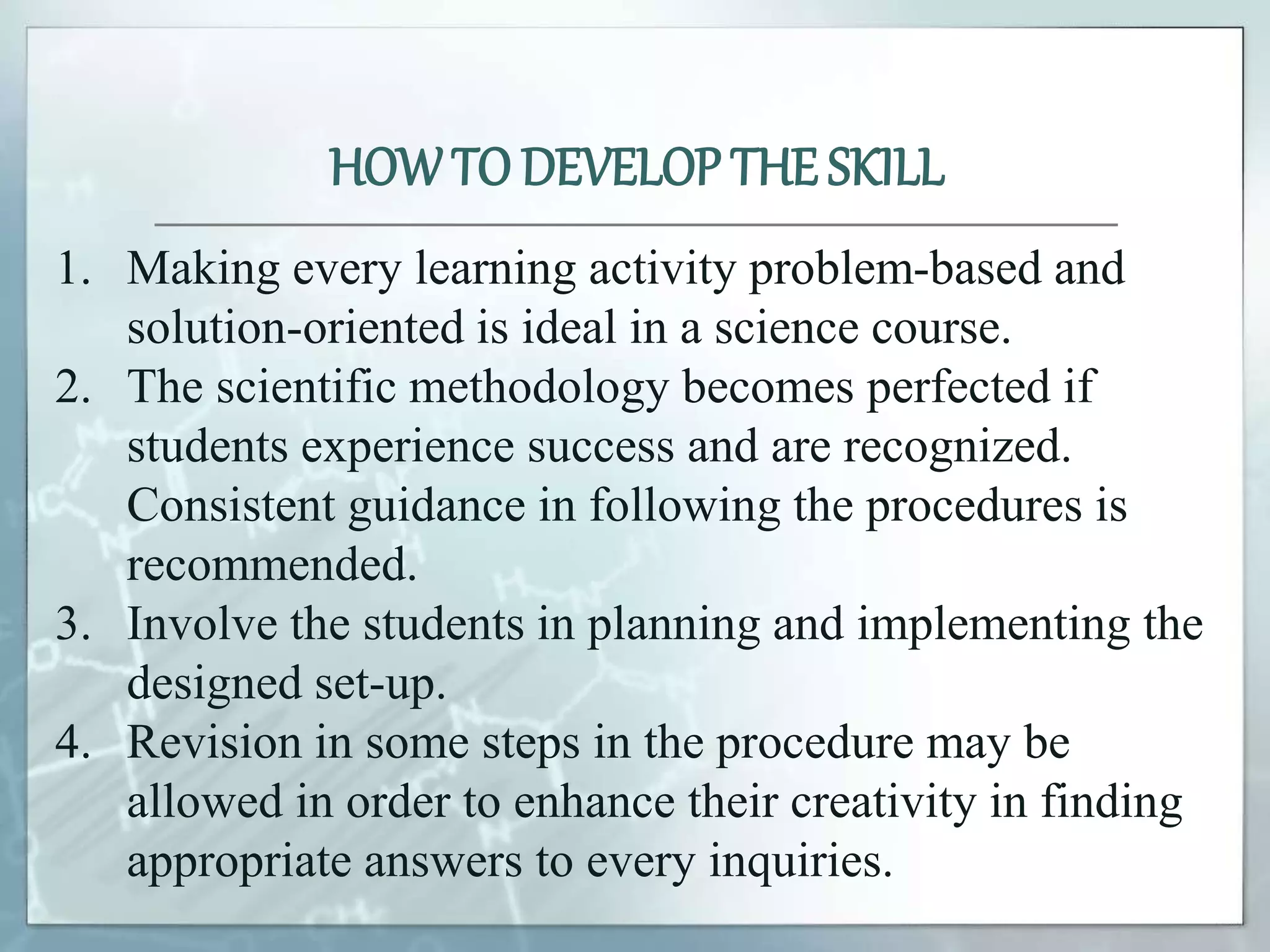 1. Making every learning activity problem-based and
solution-oriented is ideal in a science course.
2. The scientific methodology becomes perfected if
students experience success and are recognized.
Consistent guidance in following the procedures is
recommended.
3. Involve the students in planning and implementing the
designed set-up.
4. Revision in some steps in the procedure may be
allowed in order to enhance their creativity in finding
appropriate answers to every inquiries.
HOWTO DEVELOP THE SKILL
 