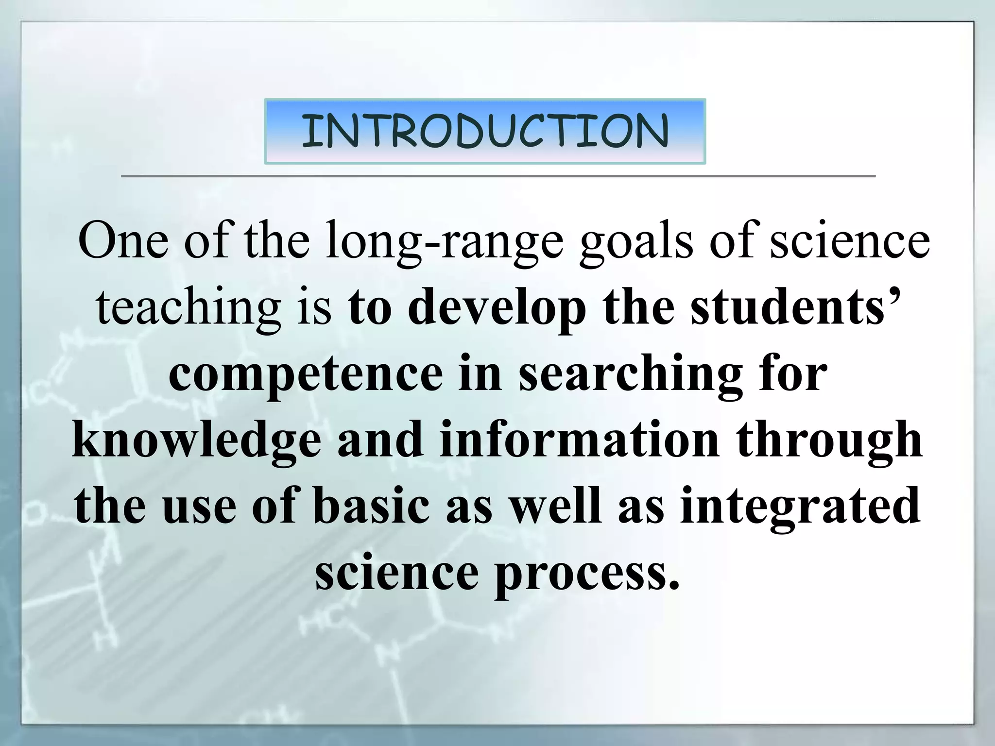 INTRODUCTION
One of the long-range goals of science
teaching is to develop the students’
competence in searching for
knowledge and information through
the use of basic as well as integrated
science process.
 