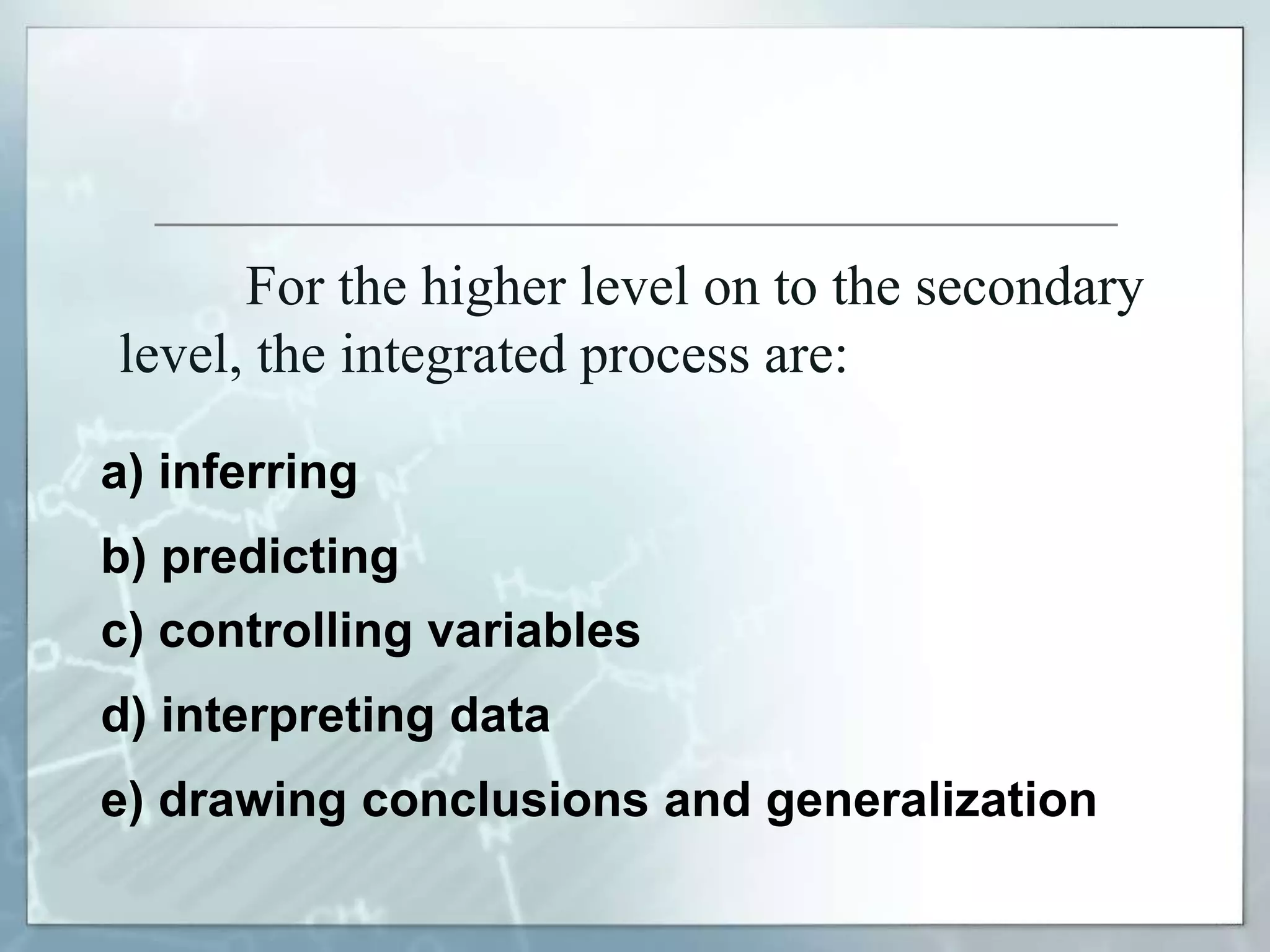 For the higher level on to the secondary
level, the integrated process are:
a) inferring
c) controlling variables
b) predicting
d) interpreting data
e) drawing conclusions and generalization
 