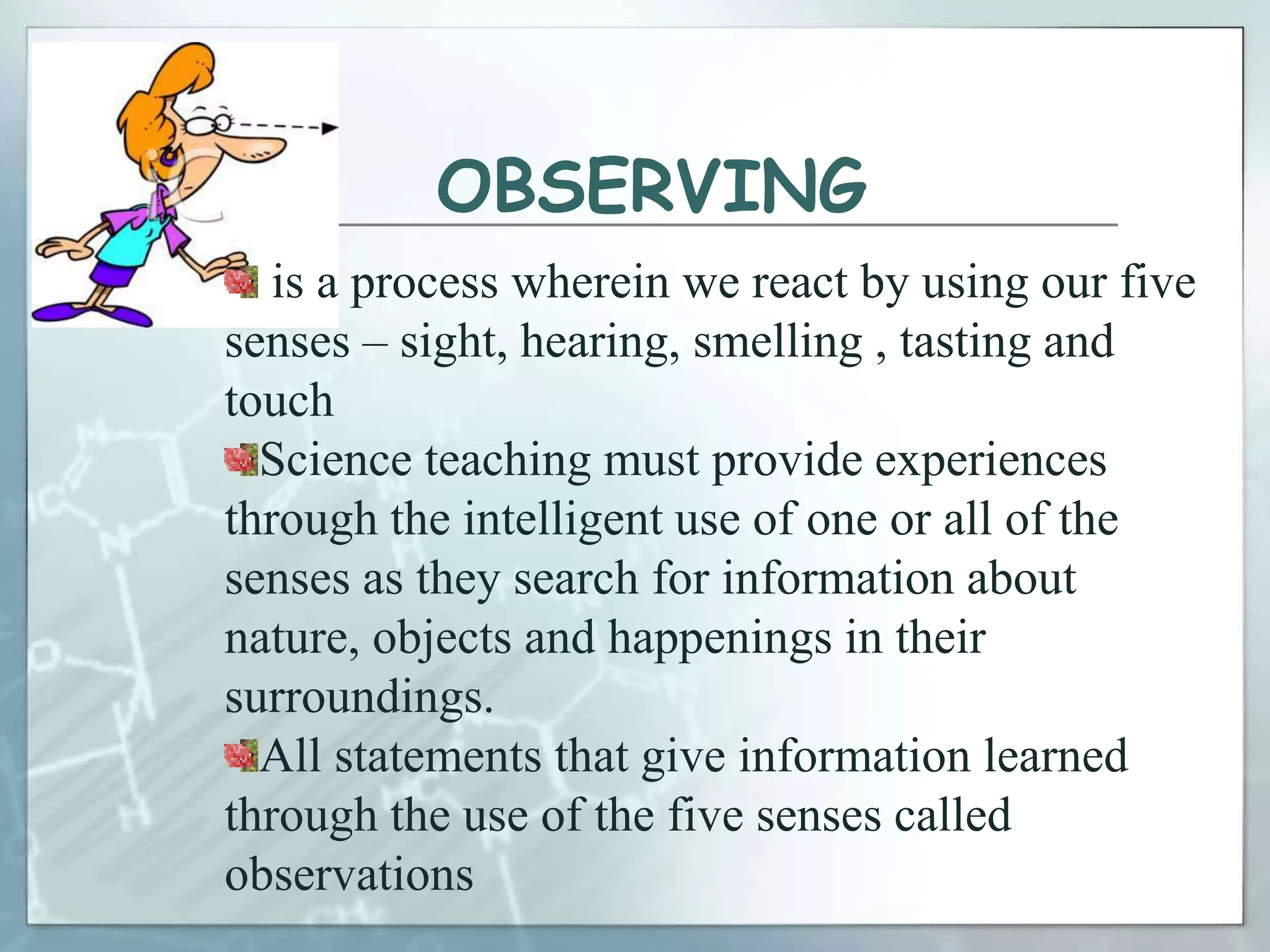 OBSERVING
is a process wherein we react by using our five
senses – sight, hearing, smelling , tasting and
touch
Science teaching must provide experiences
through the intelligent use of one or all of the
senses as they search for information about
nature, objects and happenings in their
surroundings.
All statements that give information learned
through the use of the five senses called
observations
 