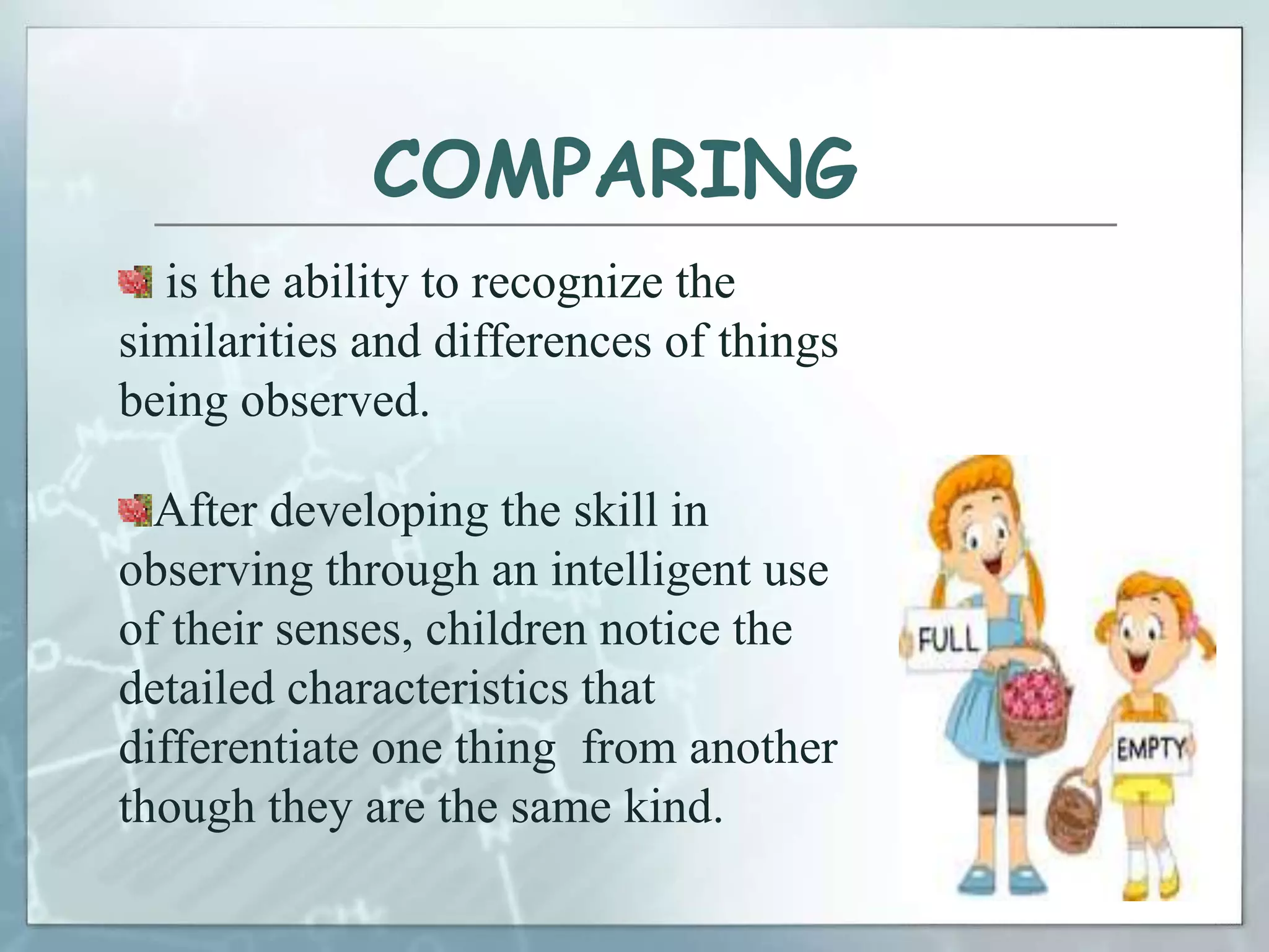COMPARING
is the ability to recognize the
similarities and differences of things
being observed.
After developing the skill in
observing through an intelligent use
of their senses, children notice the
detailed characteristics that
differentiate one thing from another
though they are the same kind.
 