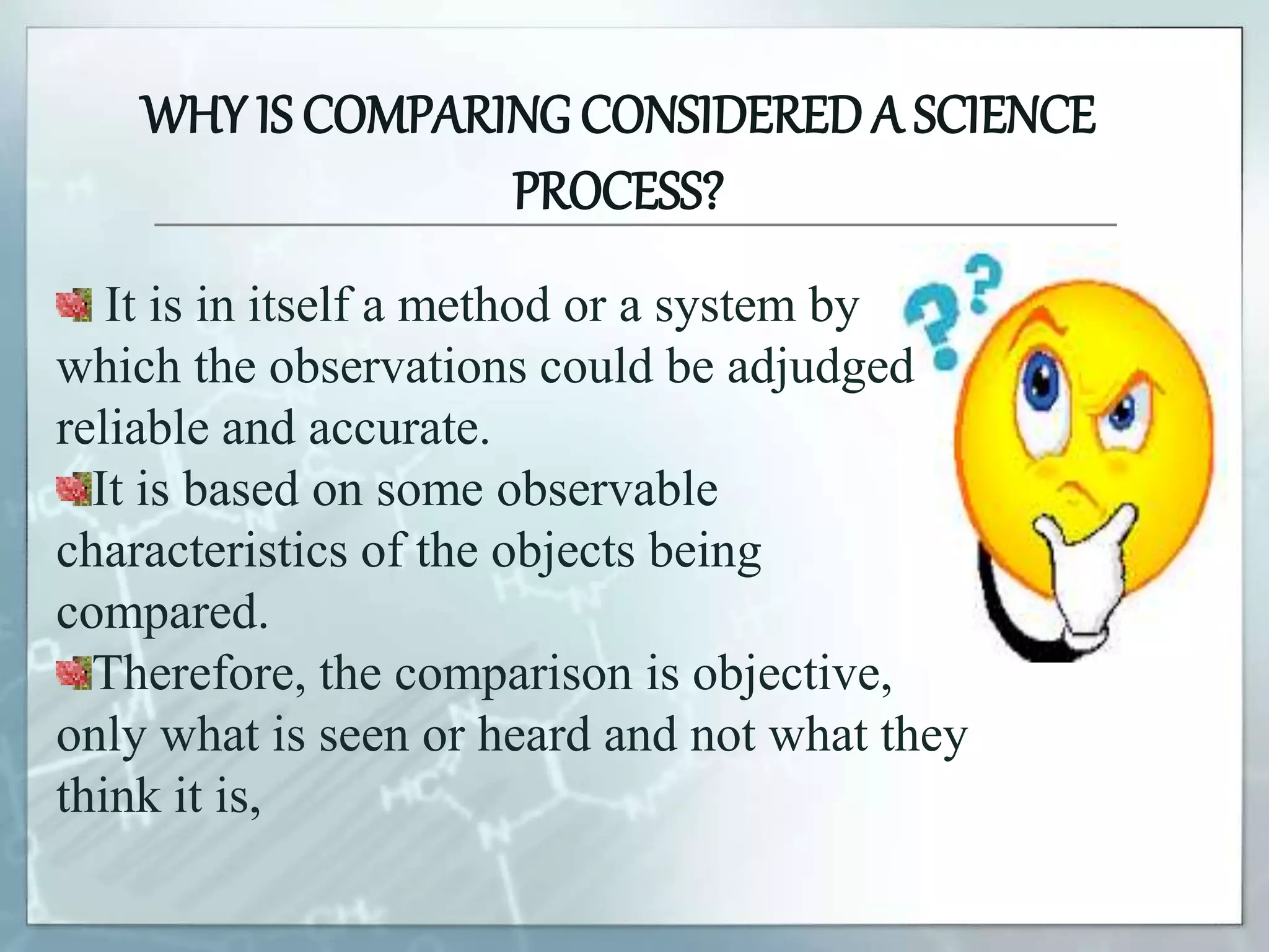 WHY IS COMPARING CONSIDEREDA SCIENCE
PROCESS?
It is in itself a method or a system by
which the observations could be adjudged
reliable and accurate.
It is based on some observable
characteristics of the objects being
compared.
Therefore, the comparison is objective,
only what is seen or heard and not what they
think it is,
 