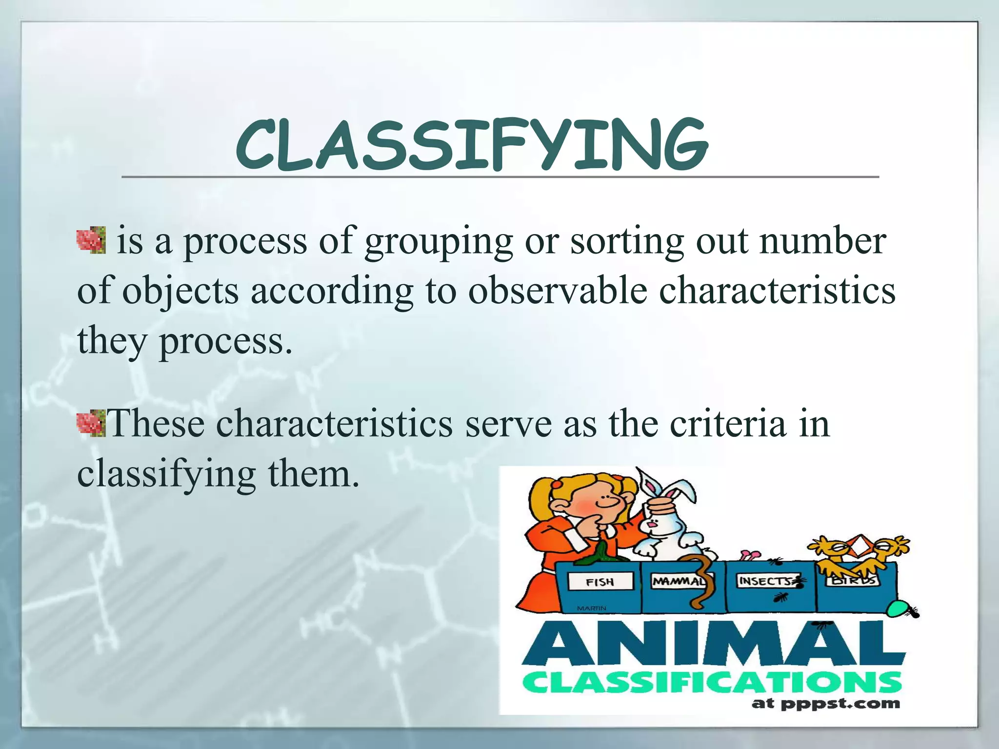 CLASSIFYING
is a process of grouping or sorting out number
of objects according to observable characteristics
they process.
These characteristics serve as the criteria in
classifying them.
 