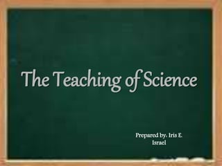 The Teaching of Science
Prepared by: Iris E.
Israel
 
