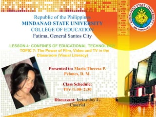 Republic of the Philippines
MINDANAO STATE UNIVERSITY
COLLEGE OF EDUCATION
Fatima, General Santos City
LESSON 4: CONFINES OF EDUCATIONAL TECHNOLOGY
TOPIC 7: The Power of Film, Video and TV in the
Classroom (Visual Literacy)
Presented to: Maria Theresa P.
Pelones, D. M.
Class Schedule:
TFr /1:00- 2:30
Discussant: Ierine Joy L.
Caserial
 