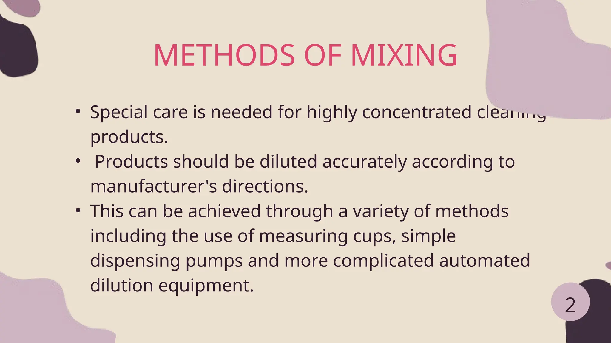 • Special care is needed for highly concentrated cleaning
products.
• Products should be diluted accurately according to
manufacturer's directions.
• This can be achieved through a variety of methods
including the use of measuring cups, simple
dispensing pumps and more complicated automated
dilution equipment.
METHODS OF MIXING
2
 