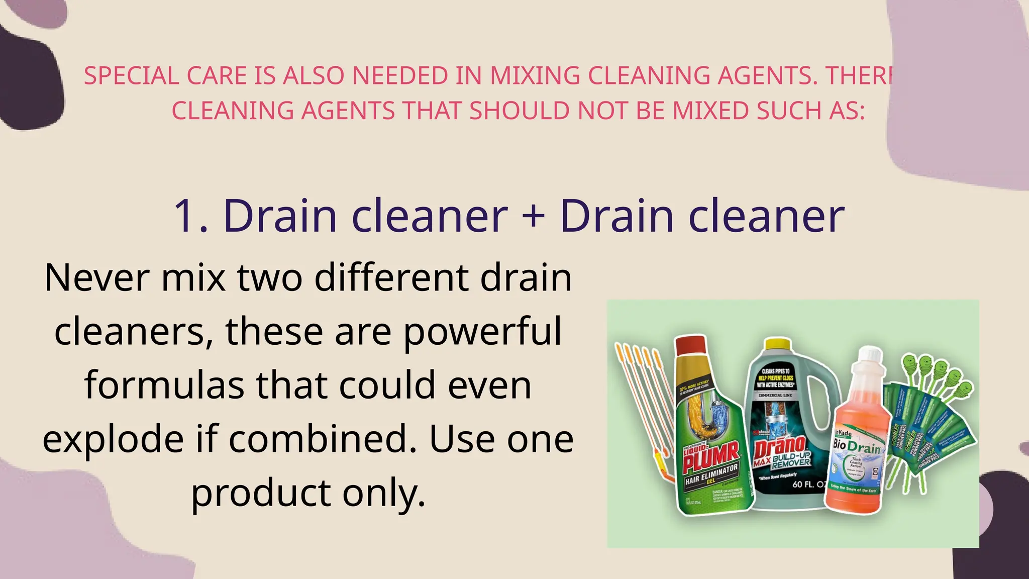 SPECIAL CARE IS ALSO NEEDED IN MIXING CLEANING AGENTS. THERE ARE
CLEANING AGENTS THAT SHOULD NOT BE MIXED SUCH AS:
2
1. Drain cleaner + Drain cleaner
Never mix two different drain
cleaners, these are powerful
formulas that could even
explode if combined. Use one
product only.
 