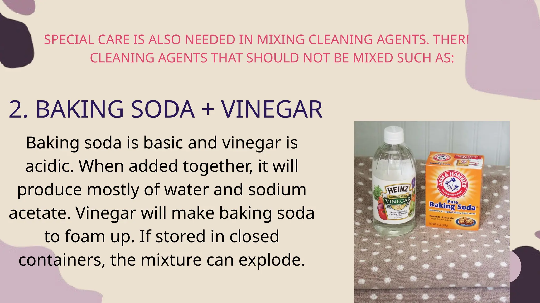 SPECIAL CARE IS ALSO NEEDED IN MIXING CLEANING AGENTS. THERE ARE
CLEANING AGENTS THAT SHOULD NOT BE MIXED SUCH AS:
2
2. BAKING SODA + VINEGAR
Baking soda is basic and vinegar is
acidic. When added together, it will
produce mostly of water and sodium
acetate. Vinegar will make baking soda
to foam up. If stored in closed
containers, the mixture can explode.
 