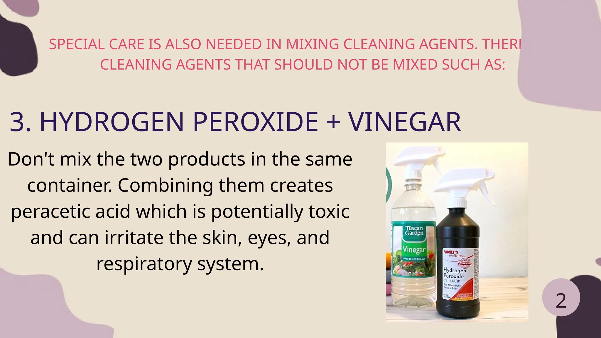 SPECIAL CARE IS ALSO NEEDED IN MIXING CLEANING AGENTS. THERE ARE
CLEANING AGENTS THAT SHOULD NOT BE MIXED SUCH AS:
2
3. HYDROGEN PEROXIDE + VINEGAR
Don't mix the two products in the same
container. Combining them creates
peracetic acid which is potentially toxic
and can irritate the skin, eyes, and
respiratory system.
 