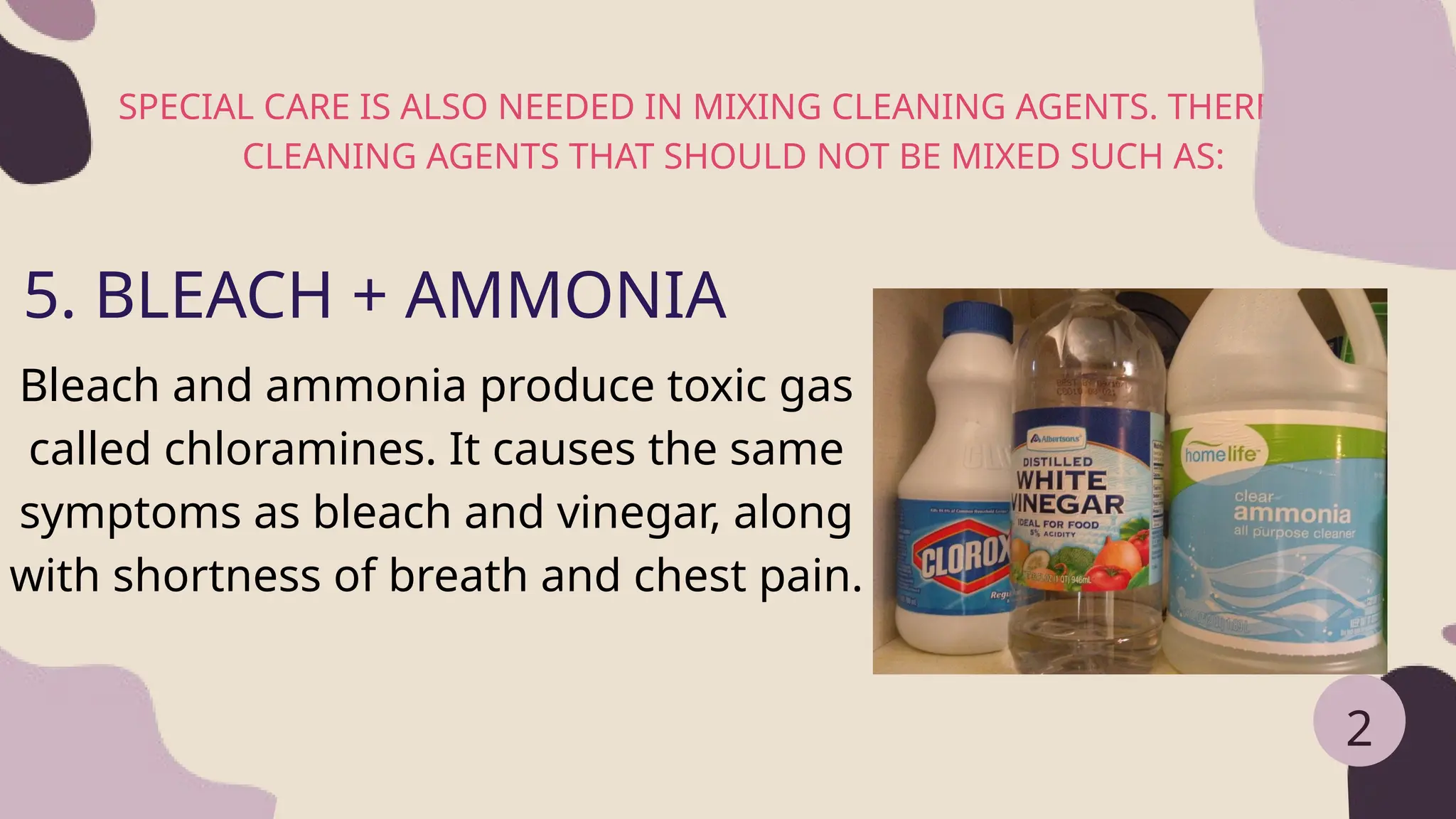 SPECIAL CARE IS ALSO NEEDED IN MIXING CLEANING AGENTS. THERE ARE
CLEANING AGENTS THAT SHOULD NOT BE MIXED SUCH AS:
2
5. BLEACH + AMMONIA
Bleach and ammonia produce toxic gas
called chloramines. It causes the same
symptoms as bleach and vinegar, along
with shortness of breath and chest pain.
 