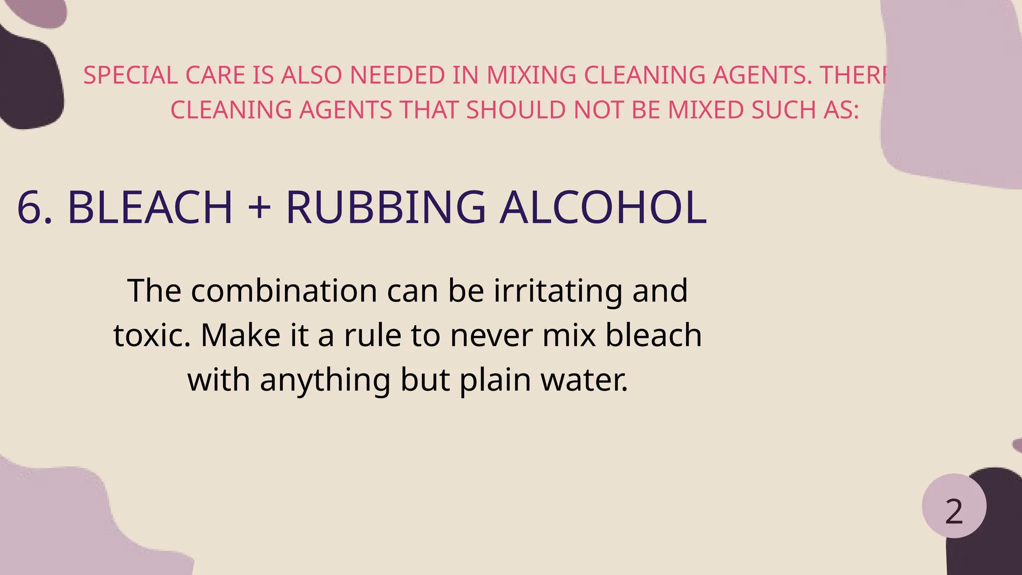 SPECIAL CARE IS ALSO NEEDED IN MIXING CLEANING AGENTS. THERE ARE
CLEANING AGENTS THAT SHOULD NOT BE MIXED SUCH AS:
2
6. BLEACH + RUBBING ALCOHOL
The combination can be irritating and
toxic. Make it a rule to never mix bleach
with anything but plain water.
 