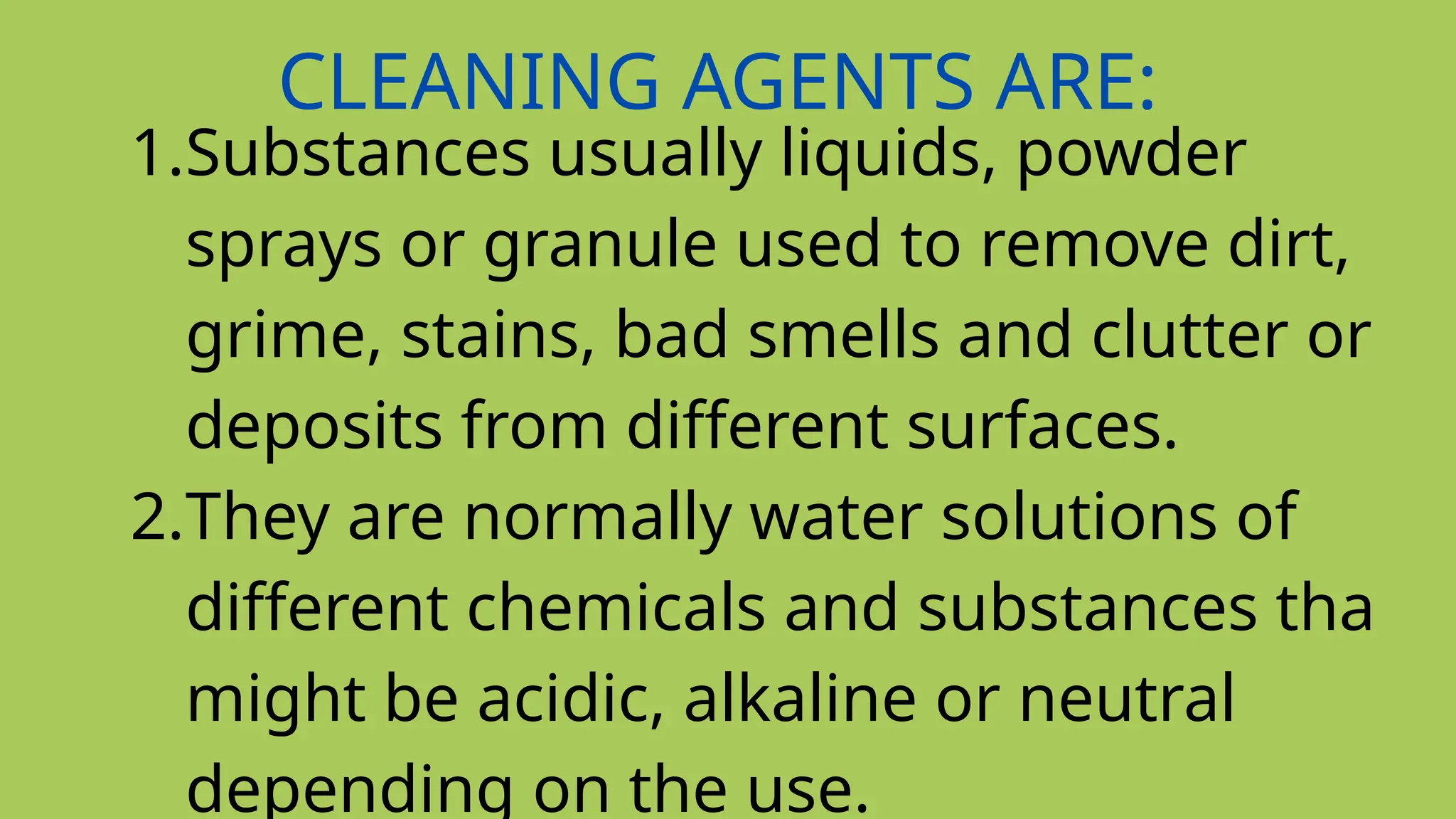 CLEANING AGENTS ARE:
1.Substances usually liquids, powder
sprays or granule used to remove dirt,
grime, stains, bad smells and clutter or
deposits from different surfaces.
2.They are normally water solutions of
different chemicals and substances tha
might be acidic, alkaline or neutral
depending on the use.
 