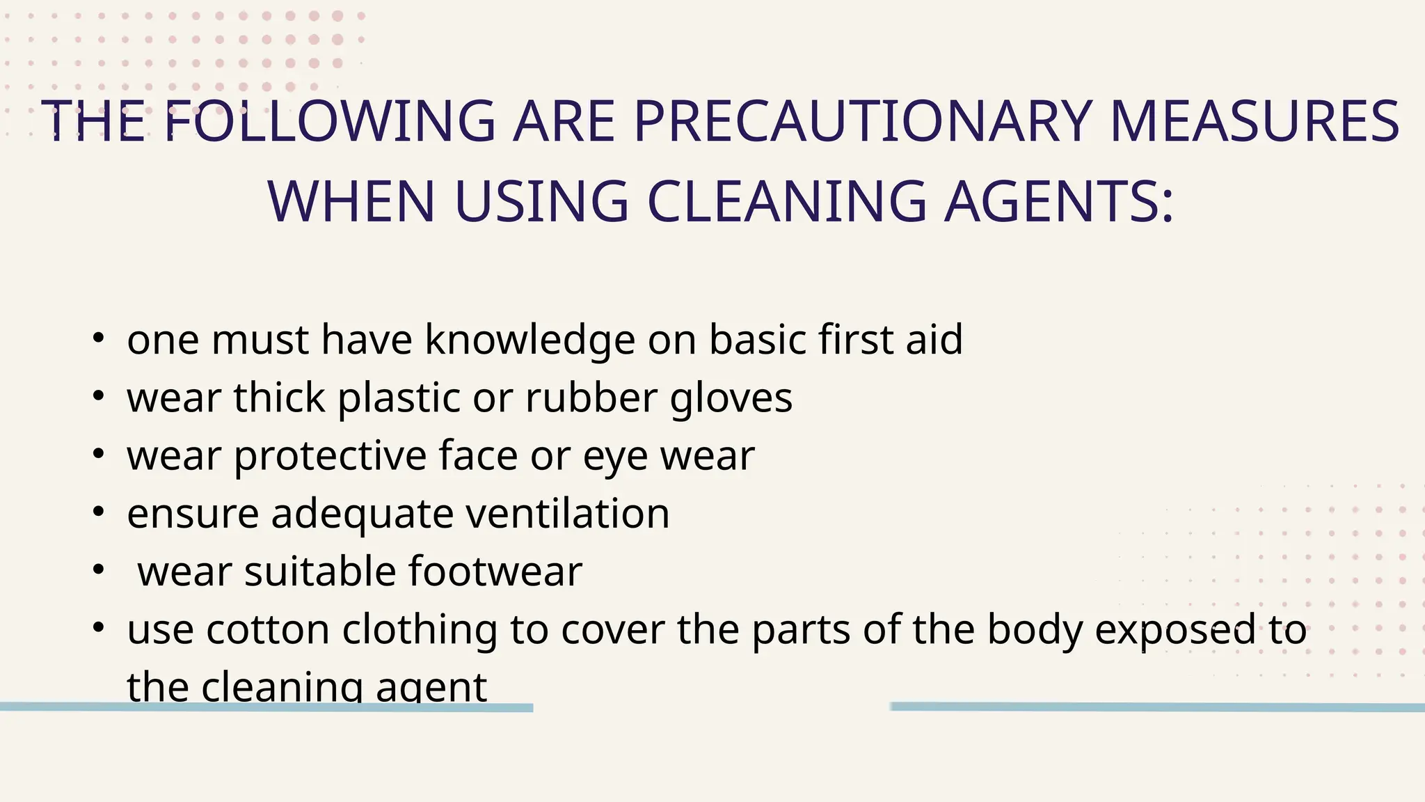 • one must have knowledge on basic first aid
• wear thick plastic or rubber gloves
• wear protective face or eye wear
• ensure adequate ventilation
• wear suitable footwear
• use cotton clothing to cover the parts of the body exposed to
the cleaning agent
THE FOLLOWING ARE PRECAUTIONARY MEASURES
WHEN USING CLEANING AGENTS:
 