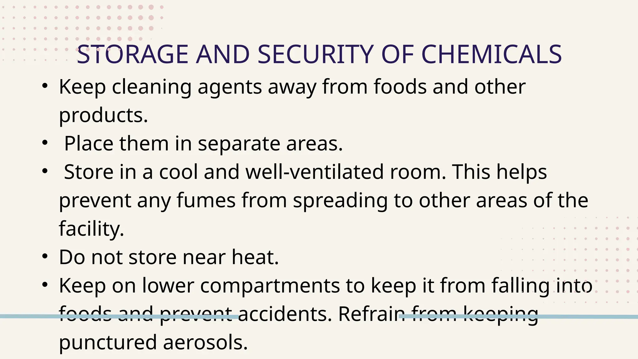 • Keep cleaning agents away from foods and other
products.
• Place them in separate areas.
• Store in a cool and well-ventilated room. This helps
prevent any fumes from spreading to other areas of the
facility.
• Do not store near heat.
• Keep on lower compartments to keep it from falling into
foods and prevent accidents. Refrain from keeping
punctured aerosols.
STORAGE AND SECURITY OF CHEMICALS
 