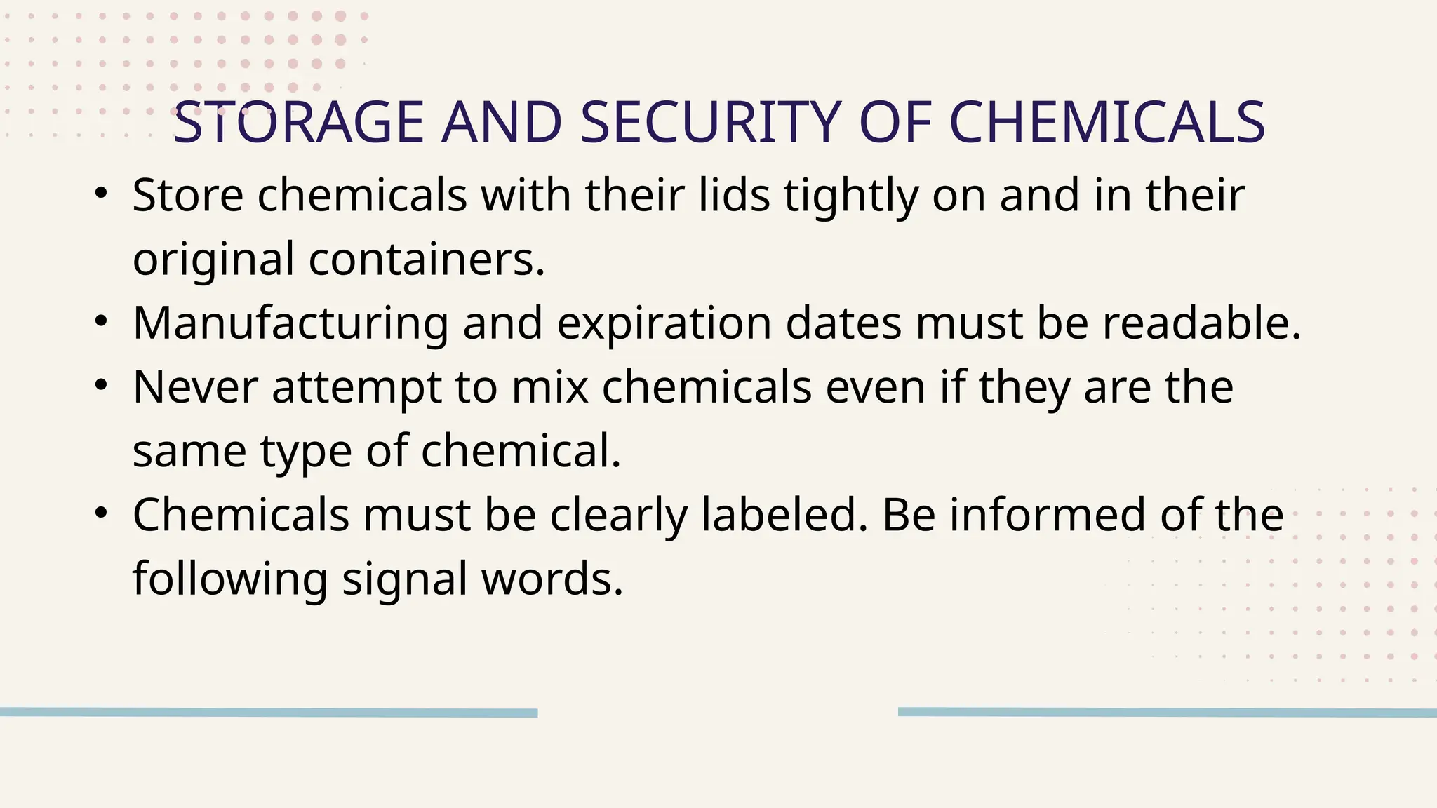• Store chemicals with their lids tightly on and in their
original containers.
• Manufacturing and expiration dates must be readable.
• Never attempt to mix chemicals even if they are the
same type of chemical.
• Chemicals must be clearly labeled. Be informed of the
following signal words.
STORAGE AND SECURITY OF CHEMICALS
 