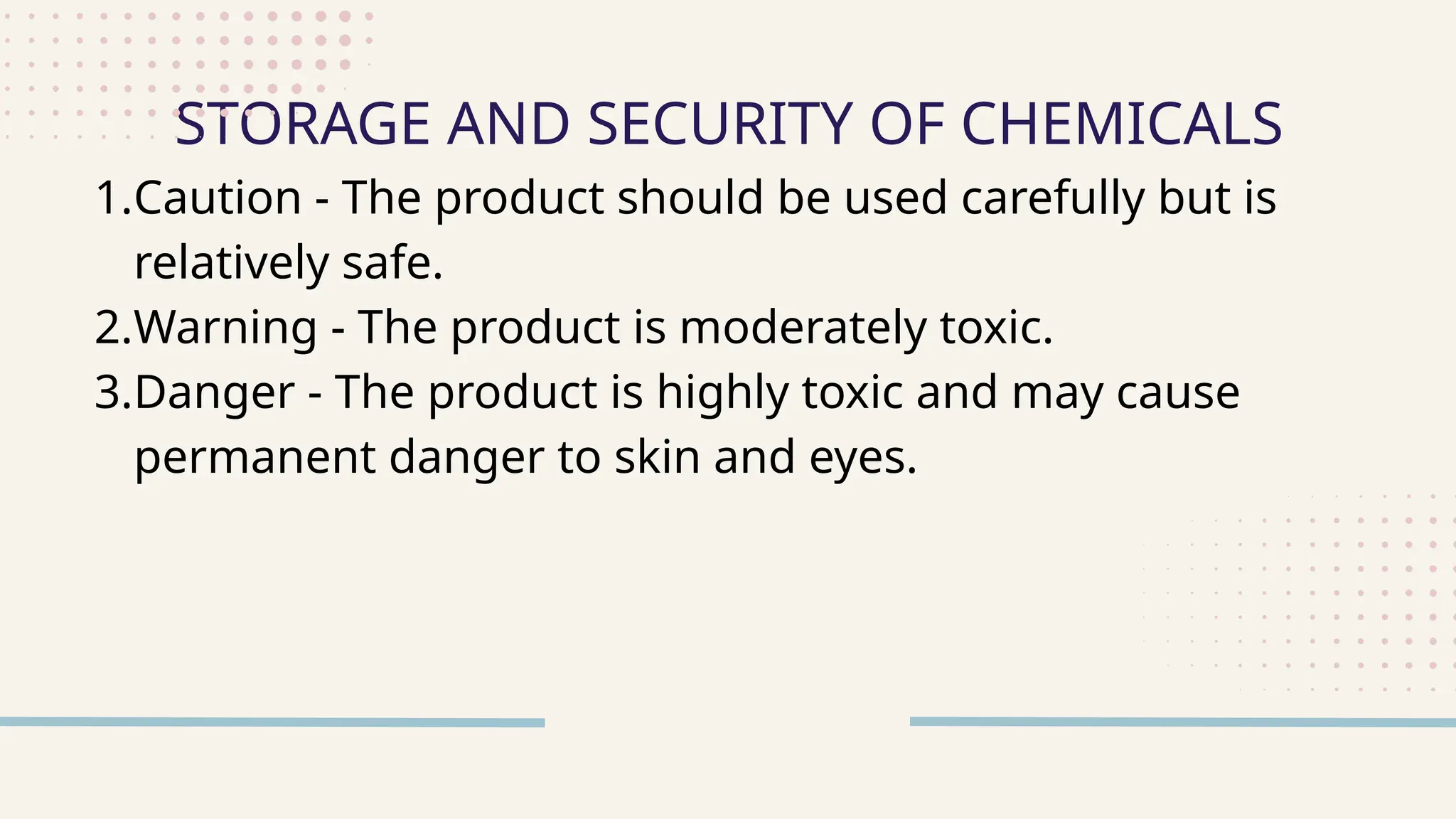 1.Caution - The product should be used carefully but is
relatively safe.
2.Warning - The product is moderately toxic.
3.Danger - The product is highly toxic and may cause
permanent danger to skin and eyes.
STORAGE AND SECURITY OF CHEMICALS
 
