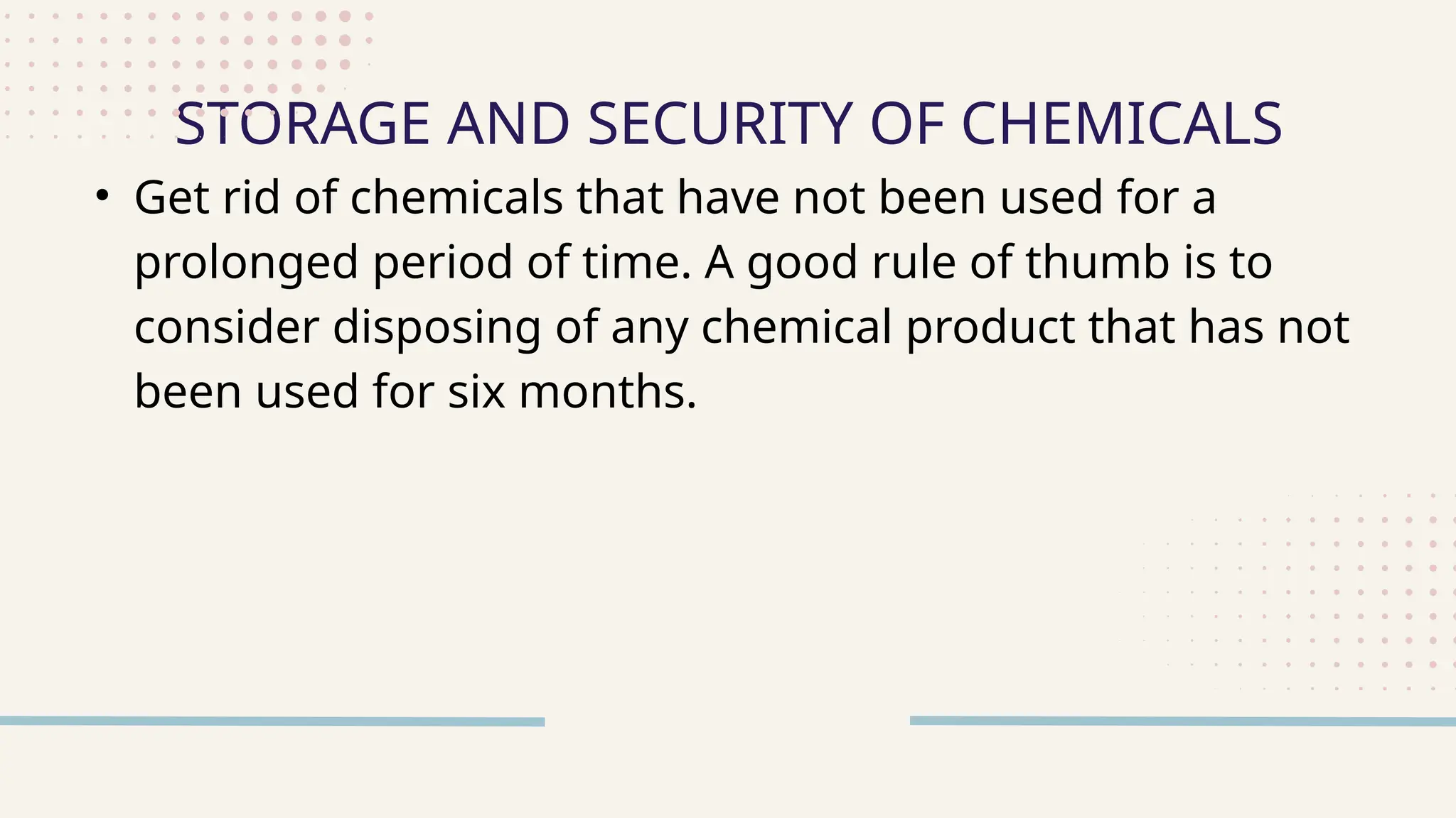 • Get rid of chemicals that have not been used for a
prolonged period of time. A good rule of thumb is to
consider disposing of any chemical product that has not
been used for six months.
STORAGE AND SECURITY OF CHEMICALS
 