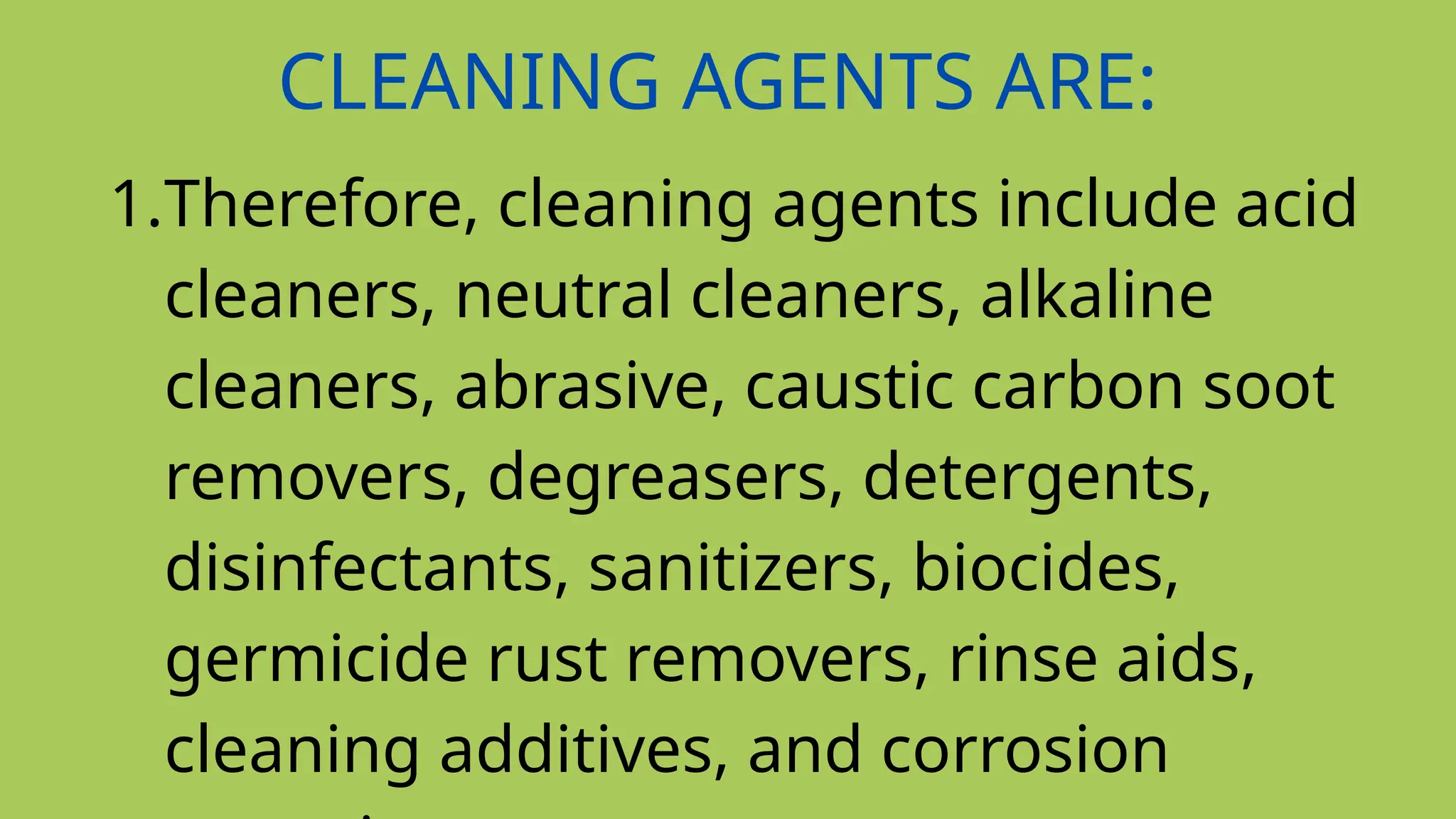 CLEANING AGENTS ARE:
1.Therefore, cleaning agents include acid
cleaners, neutral cleaners, alkaline
cleaners, abrasive, caustic carbon soot
removers, degreasers, detergents,
disinfectants, sanitizers, biocides,
germicide rust removers, rinse aids,
cleaning additives, and corrosion
 