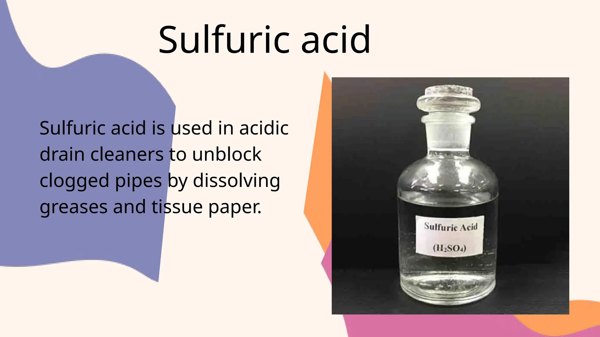 Sulfuric acid
Sulfuric acid is used in acidic
drain cleaners to unblock
clogged pipes by dissolving
greases and tissue paper.
 