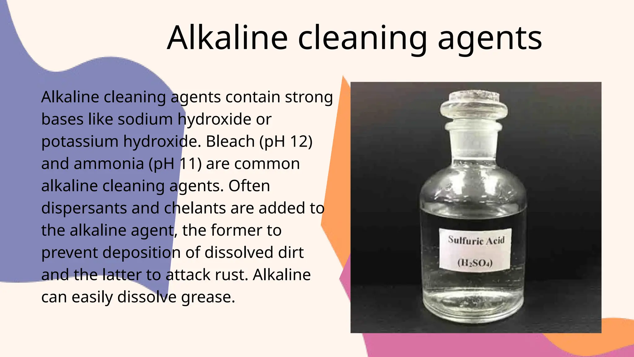 Alkaline cleaning agents
Alkaline cleaning agents contain strong
bases like sodium hydroxide or
potassium hydroxide. Bleach (pH 12)
and ammonia (pH 11) are common
alkaline cleaning agents. Often
dispersants and chelants are added to
the alkaline agent, the former to
prevent deposition of dissolved dirt
and the latter to attack rust. Alkaline
can easily dissolve grease.
 