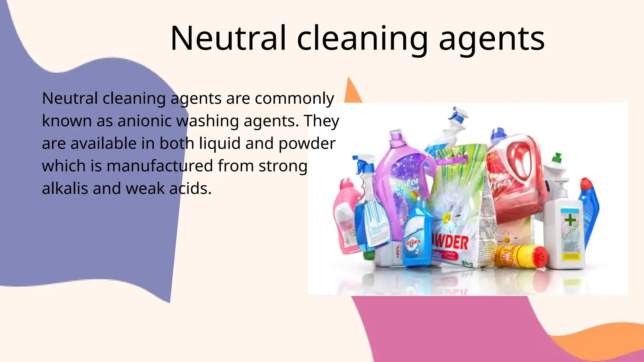 Neutral cleaning agents
Neutral cleaning agents are commonly
known as anionic washing agents. They
are available in both liquid and powder
which is manufactured from strong
alkalis and weak acids.
 