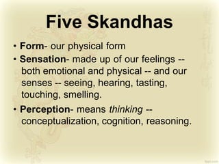 Five Skandhas
• Form- our physical form
• Sensation- made up of our feelings --
both emotional and physical -- and our
senses -- seeing, hearing, tasting,
touching, smelling.
• Perception- means thinking --
conceptualization, cognition, reasoning.
 