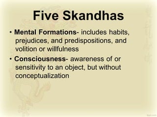 Five Skandhas
• Mental Formations- includes habits,
prejudices, and predispositions, and
volition or willfulness
• Consciousness- awareness of or
sensitivity to an object, but without
conceptualization
 