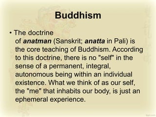 Buddhism
• The doctrine
of anatman (Sanskrit; anatta in Pali) is
the core teaching of Buddhism. According
to this doctrine, there is no "self" in the
sense of a permanent, integral,
autonomous being within an individual
existence. What we think of as our self,
the "me" that inhabits our body, is just an
ephemeral experience.
 