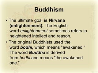 Buddhism
• The ultimate goal is Nirvana
(enlightenment). The English
word enlightenment sometimes refers to
heightened intellect and reason.
• The original Buddhists used the
word bodhi, which means "awakened."
The word Buddha is derived
from bodhi and means "the awakened
one."
 