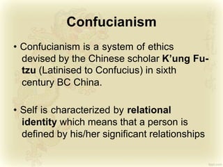 Confucianism
• Confucianism is a system of ethics
devised by the Chinese scholar K’ung Fu-
tzu (Latinised to Confucius) in sixth
century BC China.
• Self is characterized by relational
identity which means that a person is
defined by his/her significant relationships
 