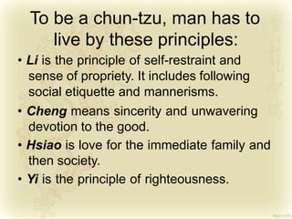 To be a chun-tzu, man has to
live by these principles:
• Li is the principle of self-restraint and
sense of propriety. It includes following
social etiquette and mannerisms.
• Cheng means sincerity and unwavering
devotion to the good.
• Hsiao is love for the immediate family and
then society.
• Yi is the principle of righteousness.
 