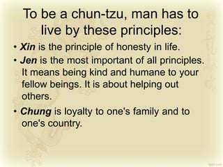 To be a chun-tzu, man has to
live by these principles:
• Xin is the principle of honesty in life.
• Jen is the most important of all principles.
It means being kind and humane to your
fellow beings. It is about helping out
others.
• Chung is loyalty to one's family and to
one's country.
 