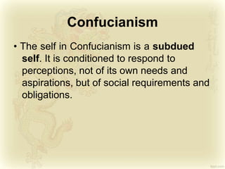 Confucianism
• The self in Confucianism is a subdued
self. It is conditioned to respond to
perceptions, not of its own needs and
aspirations, but of social requirements and
obligations.
 