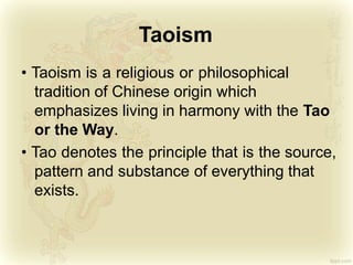 Taoism
• Taoism is a religious or philosophical
tradition of Chinese origin which
emphasizes living in harmony with the Tao
or the Way.
• Tao denotes the principle that is the source,
pattern and substance of everything that
exists.
 