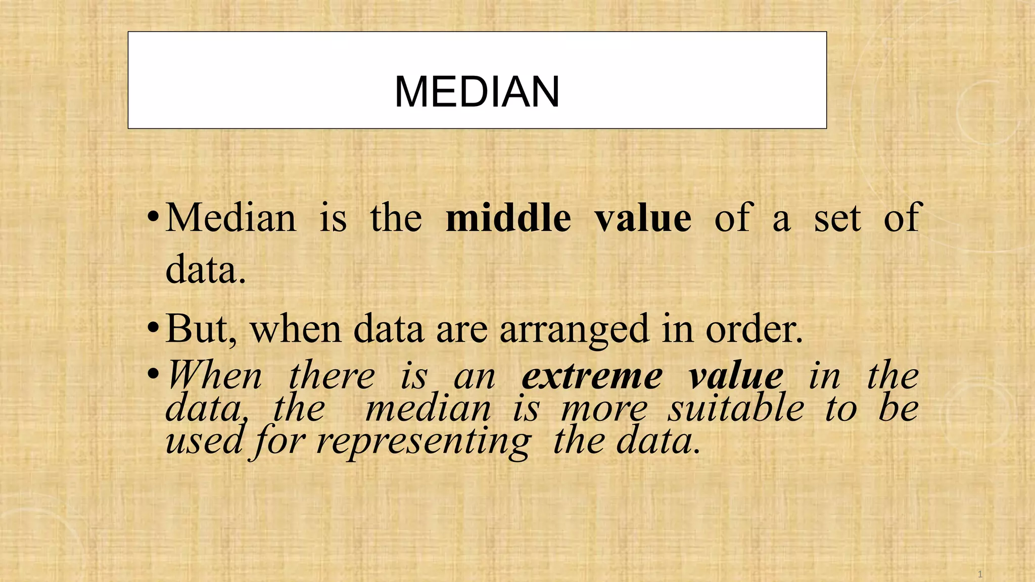 MEDIAN
•Median is the middle value of a set of
data.
•But, when data are arranged in order.
•When there is an extreme value in the
data, the median is more suitable to be
used for representing the data.
1
 